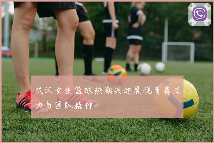 武汉女生篮球热潮兴起展现青春活力与团队精神