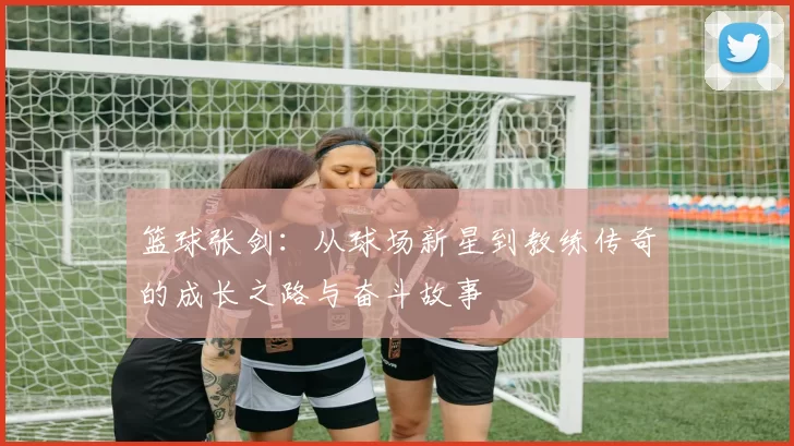 篮球张剑：从球场新星到教练传奇的成长之路与奋斗故事