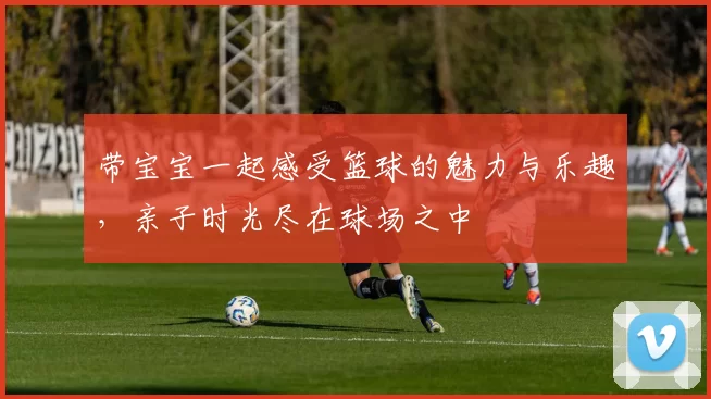 带宝宝一起感受篮球的魅力与乐趣，亲子时光尽在球场之中