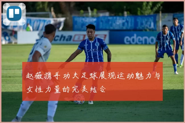 赵薇携手功夫足球展现运动魅力与女性力量的完美结合